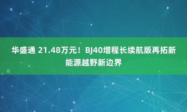 华盛通 21.48万元！BJ40增程长续航版再拓新能源越野新边界